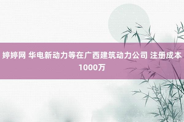 婷婷网 华电新动力等在广西建筑动力公司 注册成本1000万