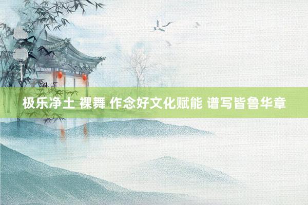 极乐净土 裸舞 作念好文化赋能 谱写皆鲁华章