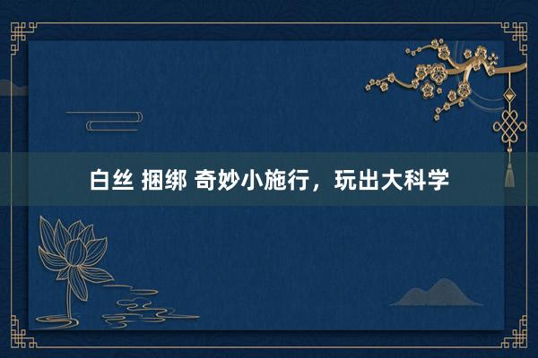 白丝 捆绑 奇妙小施行，玩出大科学