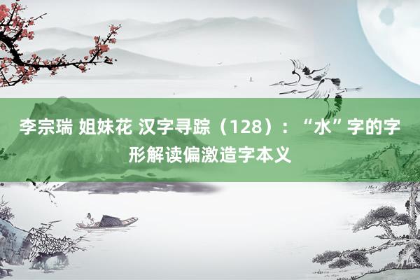 李宗瑞 姐妹花 汉字寻踪（128）：“水”字的字形解读偏激造字本义