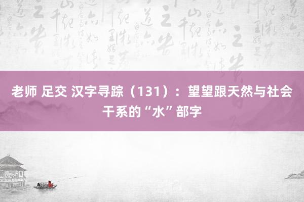老师 足交 汉字寻踪（131）：望望跟天然与社会干系的“水”部字