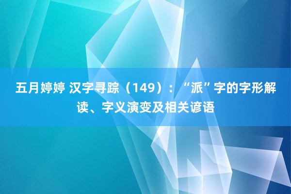 五月婷婷 汉字寻踪（149）：“派”字的字形解读、字义演变及相关谚语