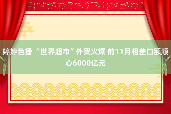 婷婷色播 “世界超市”外贸火爆 前11月相差口额顺心6000亿元