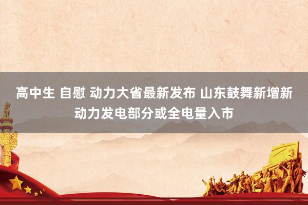 高中生 自慰 动力大省最新发布 山东鼓舞新增新动力发电部分或全电量入市
