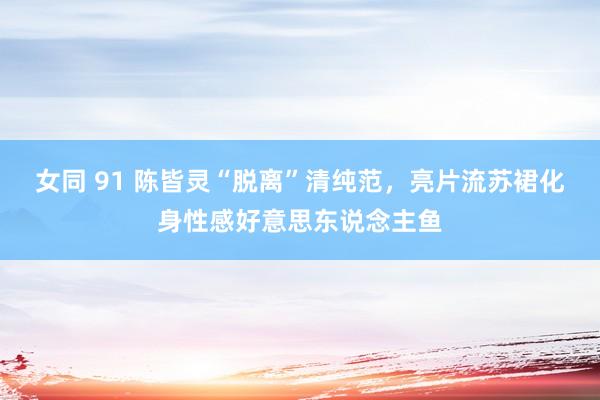 女同 91 陈皆灵“脱离”清纯范，亮片流苏裙化身性感好意思东说念主鱼