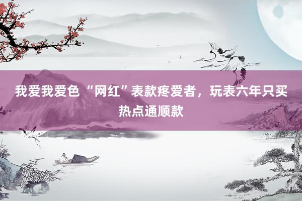 我爱我爱色 “网红”表款疼爱者，玩表六年只买热点通顺款
