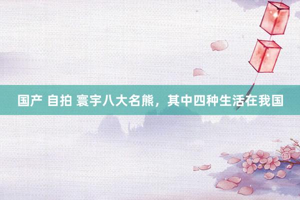 国产 自拍 寰宇八大名熊，其中四种生活在我国