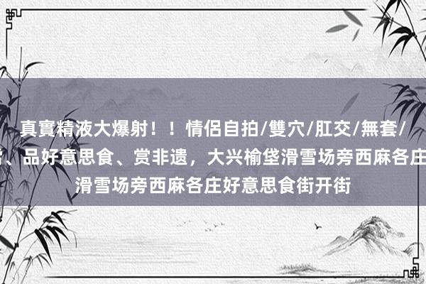 真實精液大爆射！！情侶自拍/雙穴/肛交/無套/大量噴精 上冰雪、品好意思食、赏非遗，大兴榆垡滑雪场旁西麻各庄好意思食街开街