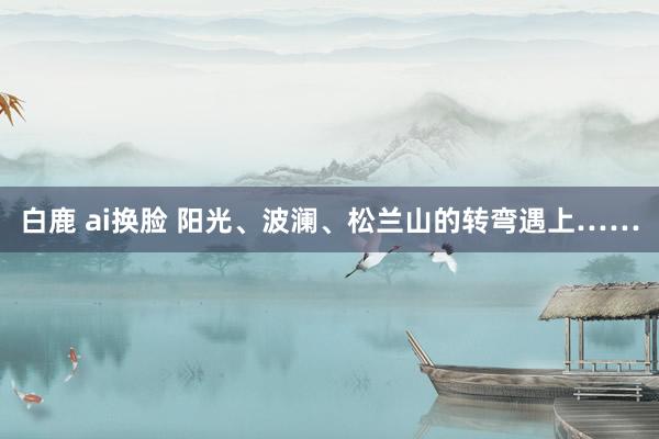 白鹿 ai换脸 阳光、波澜、松兰山的转弯遇上……