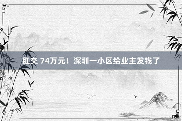 肛交 74万元！深圳一小区给业主发钱了
