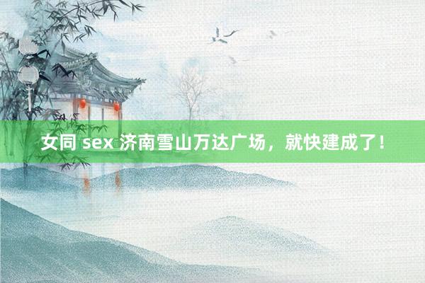 女同 sex 济南雪山万达广场，就快建成了！