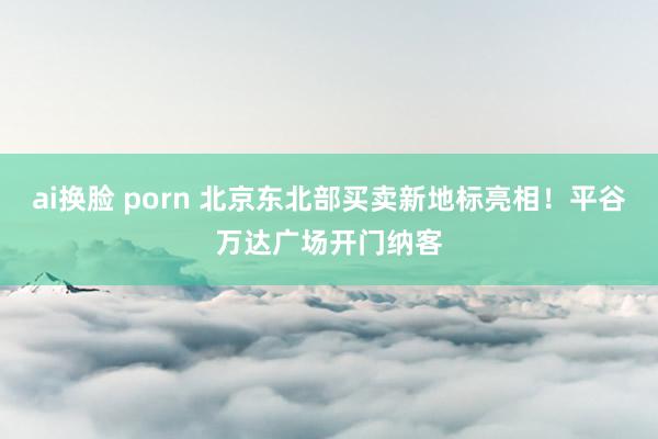 ai换脸 porn 北京东北部买卖新地标亮相！平谷万达广场开门纳客