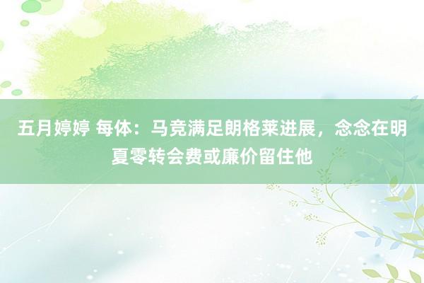 五月婷婷 每体：马竞满足朗格莱进展，念念在明夏零转会费或廉价留住他