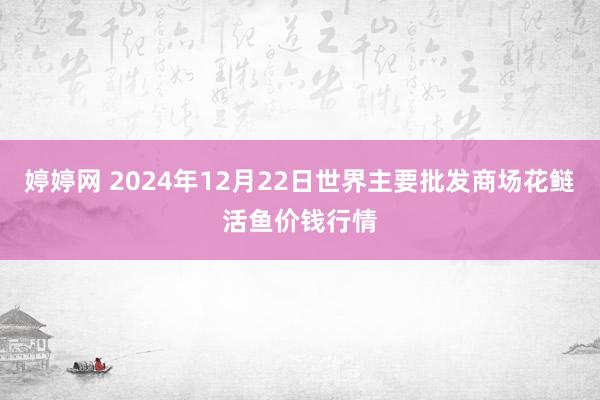 婷婷网 2024年12月22日世界主要批发商场花鲢活鱼价钱行情