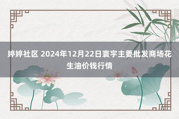婷婷社区 2024年12月22日寰宇主要批发商场花生油价钱行情