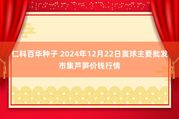 仁科百华种子 2024年12月22日寰球主要批发市集芦笋价钱行情