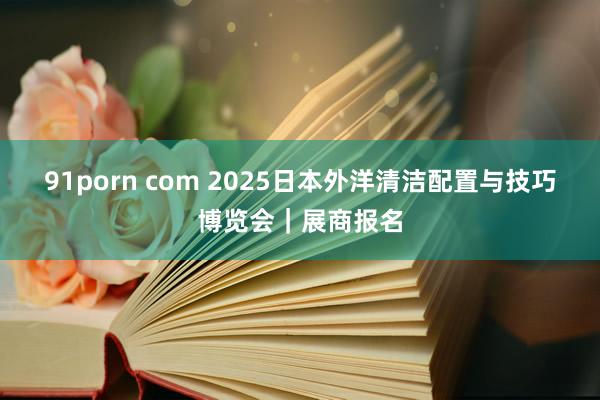 91porn com 2025日本外洋清洁配置与技巧博览会｜展商报名
