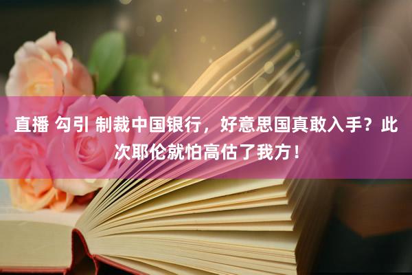 直播 勾引 制裁中国银行，好意思国真敢入手？此次耶伦就怕高估了我方！