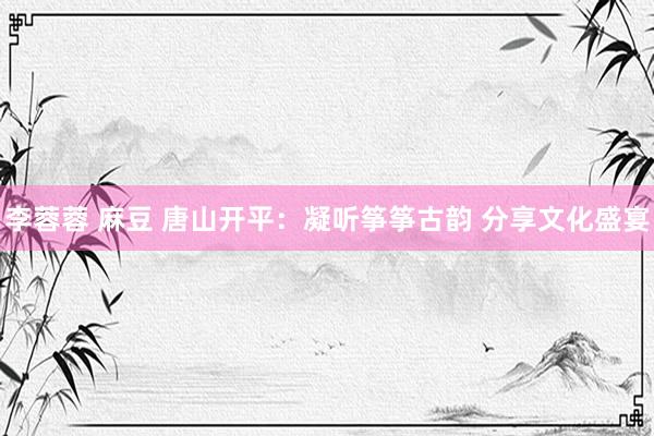 李蓉蓉 麻豆 唐山开平：凝听筝筝古韵 分享文化盛宴