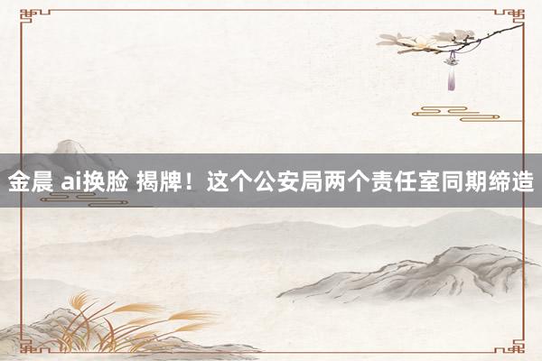 金晨 ai换脸 揭牌！这个公安局两个责任室同期缔造