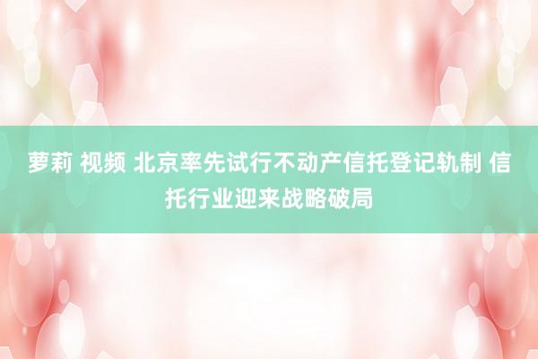 萝莉 视频 北京率先试行不动产信托登记轨制 信托行业迎来战略破局