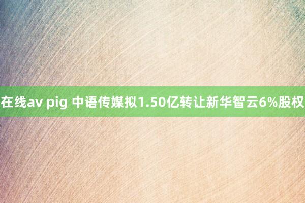在线av pig 中语传媒拟1.50亿转让新华智云6%股权