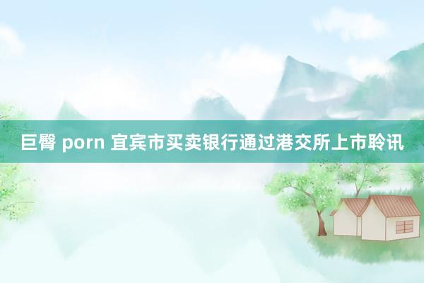 巨臀 porn 宜宾市买卖银行通过港交所上市聆讯