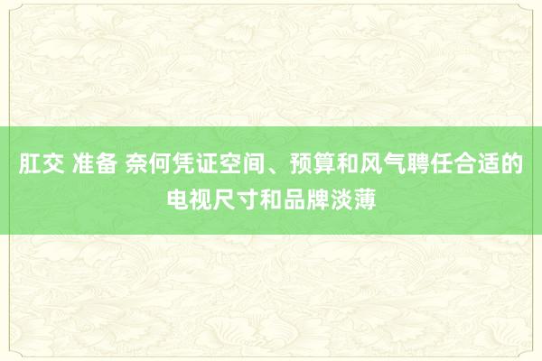 肛交 准备 奈何凭证空间、预算和风气聘任合适的电视尺寸和品牌淡薄