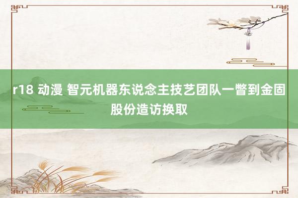 r18 动漫 智元机器东说念主技艺团队一瞥到金固股份造访换取