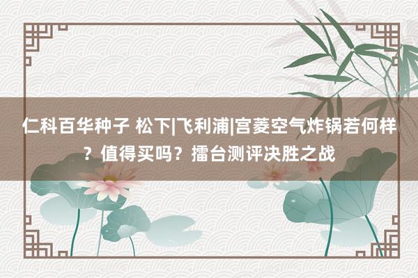 仁科百华种子 松下|飞利浦|宫菱空气炸锅若何样？值得买吗？擂台测评决胜之战