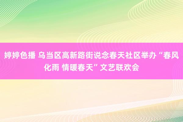 婷婷色播 乌当区高新路街说念春天社区举办“春风化雨 情暖春天”文艺联欢会