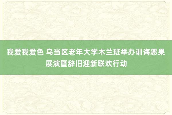 我爱我爱色 乌当区老年大学木兰班举办训诲恶果展演暨辞旧迎新联欢行动