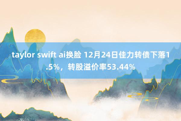 taylor swift ai换脸 12月24日佳力转债下落1.5%，转股溢价率53.44%