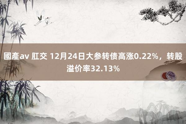 國產av 肛交 12月24日大参转债高涨0.22%，转股溢价率32.13%