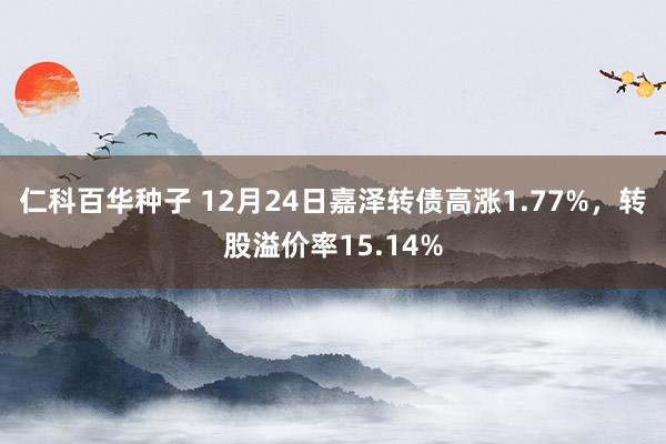 仁科百华种子 12月24日嘉泽转债高涨1.77%，转股溢价率15.14%