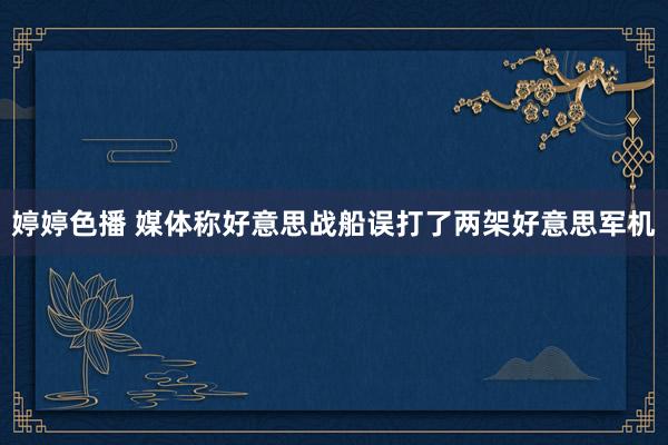 婷婷色播 媒体称好意思战船误打了两架好意思军机