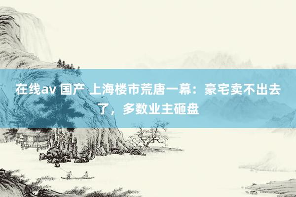 在线av 国产 上海楼市荒唐一幕：豪宅卖不出去了，多数业主砸盘