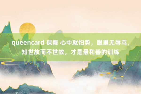 queencard 裸舞 心中就怕势，眼里无辱骂，知世故而不世故，才是最和善的训练