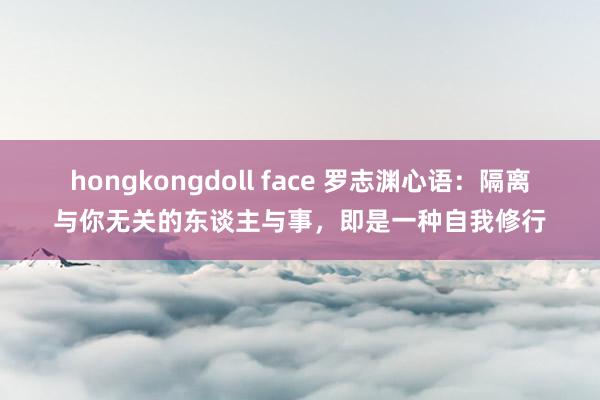 hongkongdoll face 罗志渊心语：隔离与你无关的东谈主与事，即是一种自我修行