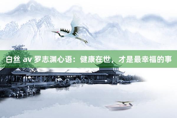 白丝 av 罗志渊心语：健康在世，才是最幸福的事