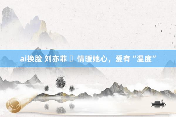 ai换脸 刘亦菲 ​情暖她心，爱有“温度”