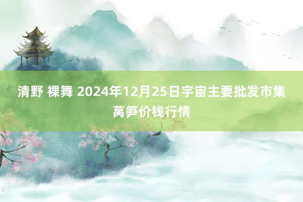 清野 裸舞 2024年12月25日宇宙主要批发市集莴笋价钱行情