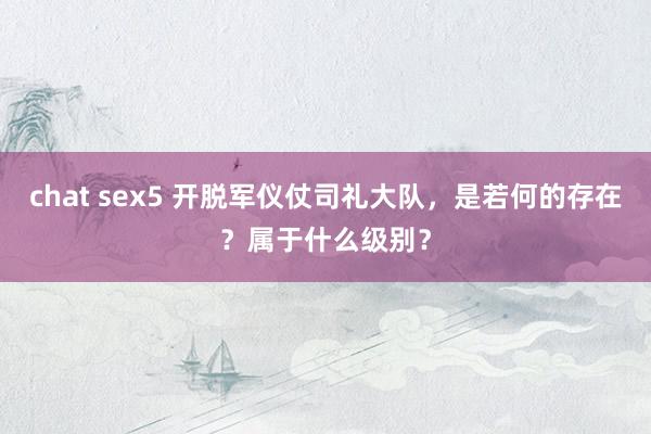 chat sex5 开脱军仪仗司礼大队，是若何的存在？属于什么级别？