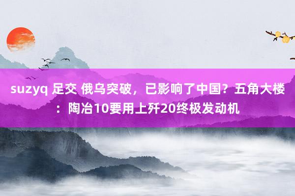 suzyq 足交 俄乌突破，已影响了中国？五角大楼：陶冶10要用上歼20终极发动机