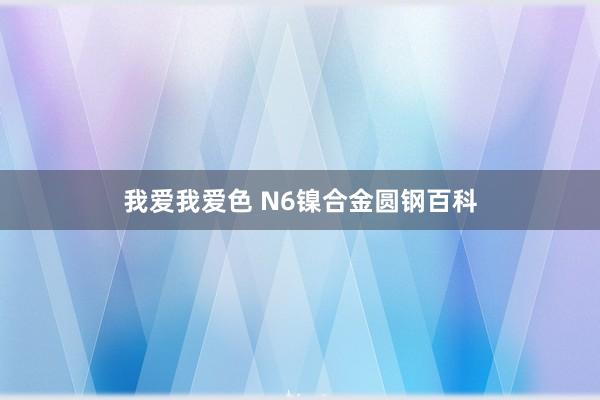 我爱我爱色 N6镍合金圆钢百科