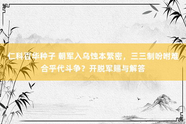 仁科百华种子 朝军入乌蚀本繁密，三三制吩咐难合乎代斗争？开脱军赐与解答