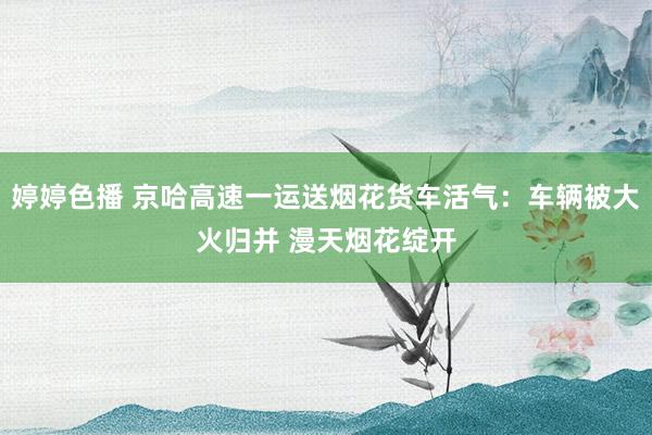 婷婷色播 京哈高速一运送烟花货车活气：车辆被大火归并 漫天烟花绽开
