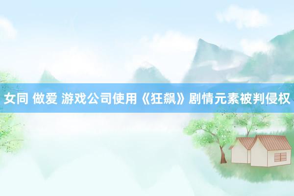 女同 做爱 游戏公司使用《狂飙》剧情元素被判侵权