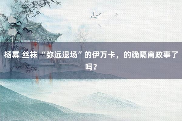 杨幂 丝袜 “弥远退场”的伊万卡，的确隔离政事了吗？