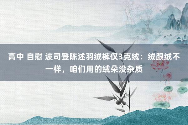 高中 自慰 波司登陈述羽绒裤仅3克绒：绒跟绒不一样，咱们用的绒朵没杂质